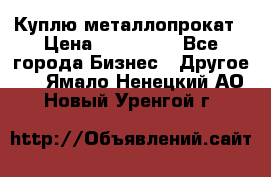 Куплю металлопрокат › Цена ­ 800 000 - Все города Бизнес » Другое   . Ямало-Ненецкий АО,Новый Уренгой г.